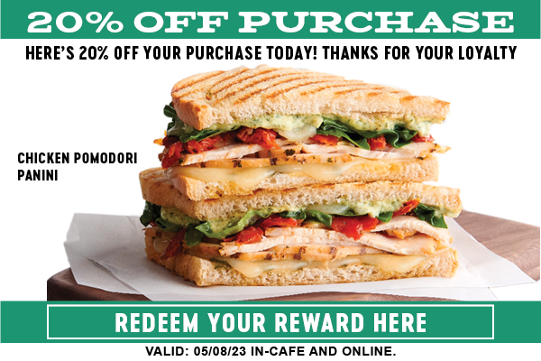 20% OFF PURCIHASE HERES 20% OFF YOUR PURCHASE TODAY! THANKS FOR YOUR LOYALTY CHICKEN POMODORI PANINI L3397 YOU LG ON TS 'VALID: 050823 IN-CAFE AND ONLINE. 